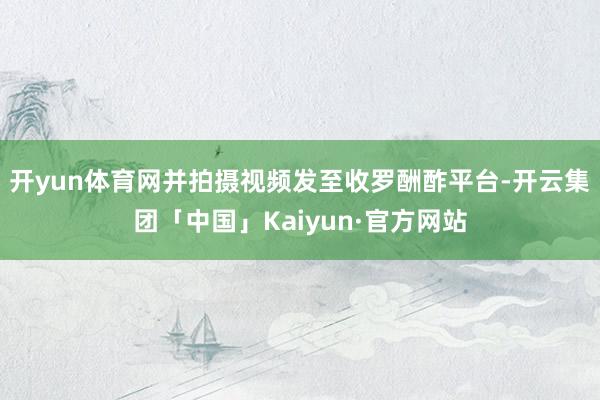 开yun体育网并拍摄视频发至收罗酬酢平台-开云集团「中国」Kaiyun·官方网站