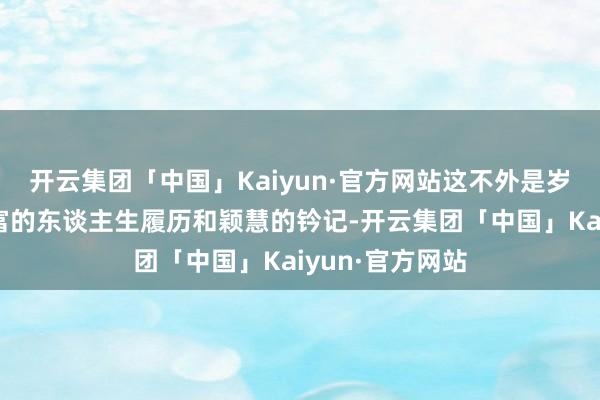 开云集团「中国」Kaiyun·官方网站这不外是岁月赋予你更丰富的东谈主生履历和颖慧的钤记-开云集团「中国」Kaiyun·官方网站