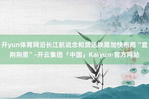 开yun体育网沿长江航说念和货运铁路加快布局“宜荆荆恩”-开云集团「中国」Kaiyun·官方网站