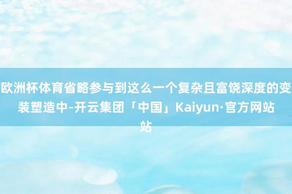 欧洲杯体育省略参与到这么一个复杂且富饶深度的变装塑造中-开云集团「中国」Kaiyun·官方网站