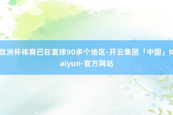 欧洲杯体育已在寰球90多个地区-开云集团「中国」Kaiyun·官方网站
