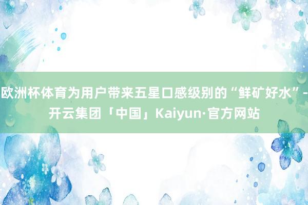 欧洲杯体育为用户带来五星口感级别的“鲜矿好水”-开云集团「中国」Kaiyun·官方网站