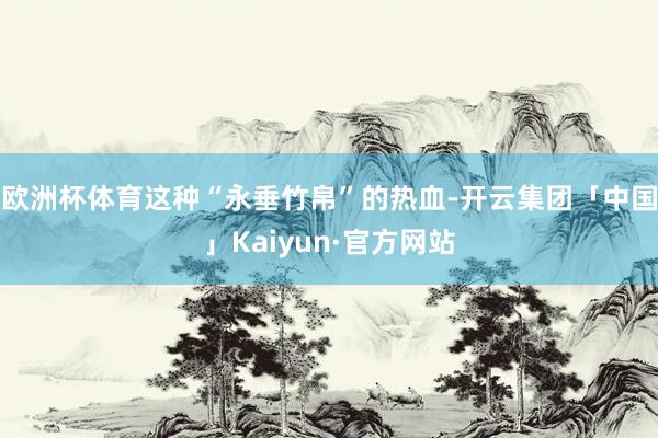 欧洲杯体育这种“永垂竹帛”的热血-开云集团「中国」Kaiyun·官方网站