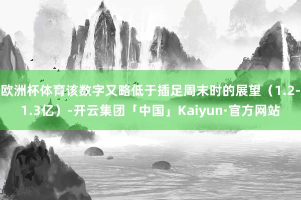 欧洲杯体育该数字又略低于插足周末时的展望（1.2-1.3亿）-开云集团「中国」Kaiyun·官方网站
