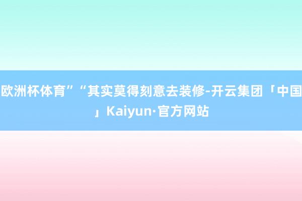 欧洲杯体育”“其实莫得刻意去装修-开云集团「中国」Kaiyun·官方网站