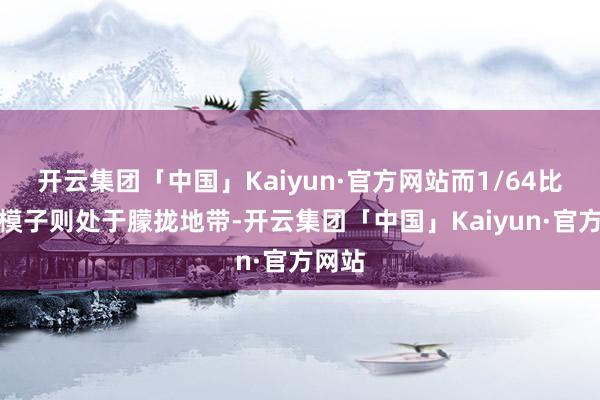 开云集团「中国」Kaiyun·官方网站而1/64比例的模子则处于朦拢地带-开云集团「中国」Kaiyun·官方网站