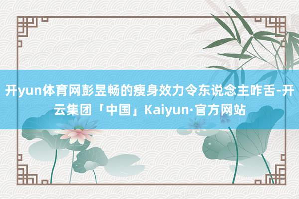 开yun体育网彭昱畅的瘦身效力令东说念主咋舌-开云集团「中国」Kaiyun·官方网站
