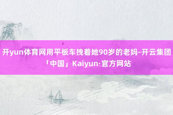 开yun体育网用平板车拽着她90岁的老妈-开云集团「中国」Kaiyun·官方网站