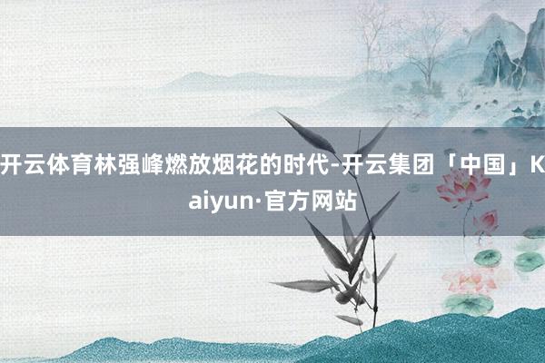 开云体育林强峰燃放烟花的时代-开云集团「中国」Kaiyun·官方网站