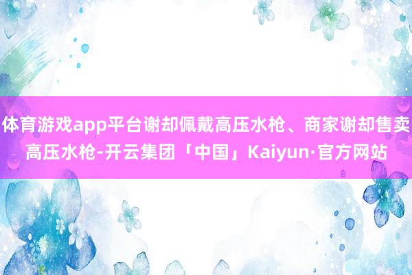 体育游戏app平台谢却佩戴高压水枪、商家谢却售卖高压水枪-开云集团「中国」Kaiyun·官方网站
