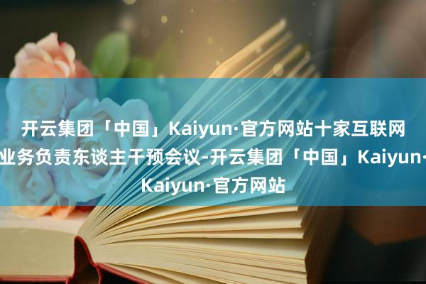 开云集团「中国」Kaiyun·官方网站十家互联网平台干系业务负责东谈主干预会议-开云集团「中国」Kaiyun·官方网站