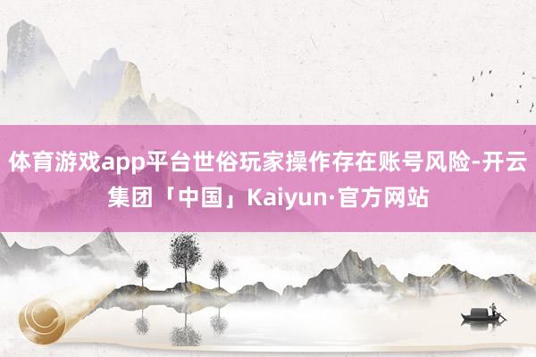 体育游戏app平台世俗玩家操作存在账号风险-开云集团「中国」Kaiyun·官方网站