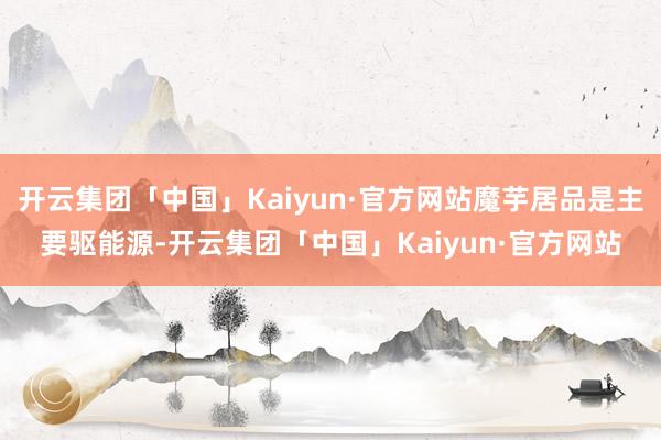 开云集团「中国」Kaiyun·官方网站魔芋居品是主要驱能源-开云集团「中国」Kaiyun·官方网站