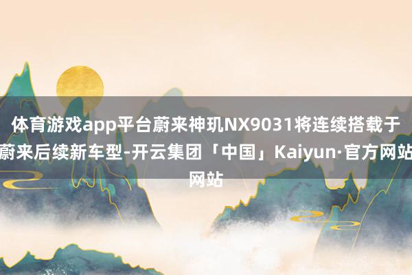 体育游戏app平台蔚来神玑NX9031将连续搭载于蔚来后续新车型-开云集团「中国」Kaiyun·官方网站