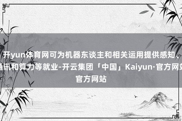 开yun体育网可为机器东谈主和相关运用提供感知、通讯和算力等就业-开云集团「中国」Kaiyun·官方网站