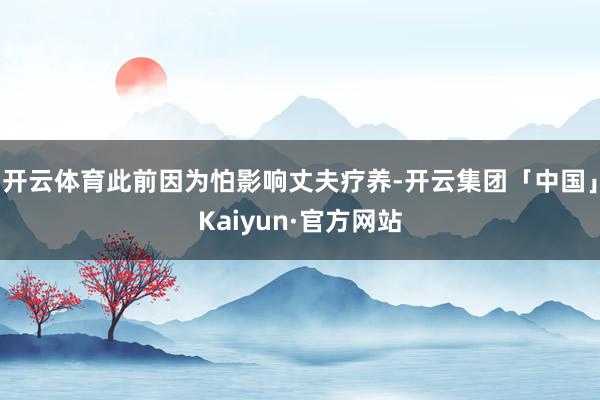 开云体育此前因为怕影响丈夫疗养-开云集团「中国」Kaiyun·官方网站