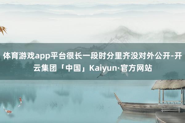 体育游戏app平台很长一段时分里齐没对外公开-开云集团「中国」Kaiyun·官方网站