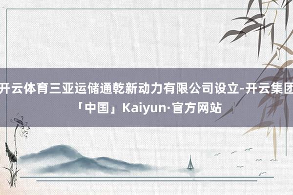 开云体育三亚运储通乾新动力有限公司设立-开云集团「中国」Kaiyun·官方网站