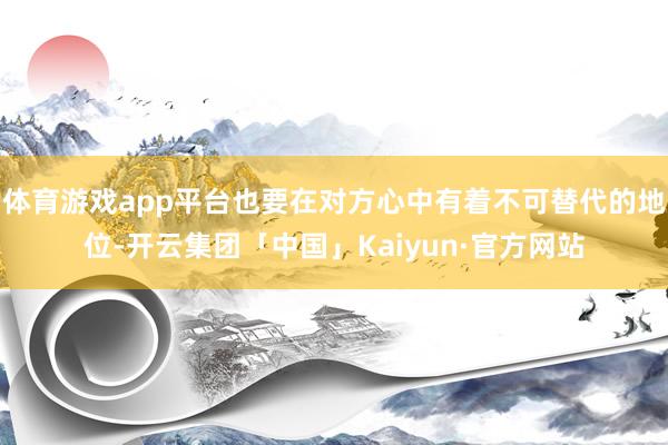 体育游戏app平台也要在对方心中有着不可替代的地位-开云集团「中国」Kaiyun·官方网站