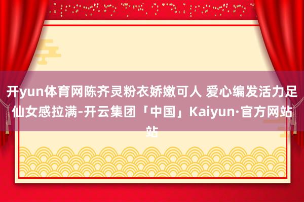 开yun体育网陈齐灵粉衣娇嫩可人 爱心编发活力足仙女感拉满-开云集团「中国」Kaiyun·官方网站