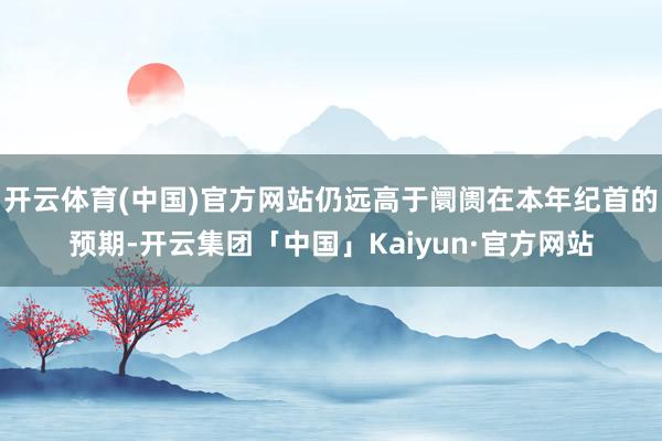 开云体育(中国)官方网站仍远高于阛阓在本年纪首的预期-开云集团「中国」Kaiyun·官方网站