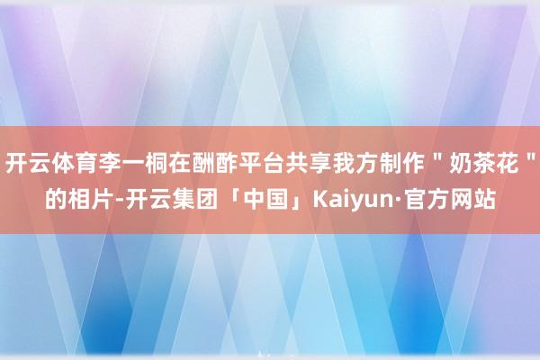 开云体育李一桐在酬酢平台共享我方制作＂奶茶花＂的相片-开云集团「中国」Kaiyun·官方网站