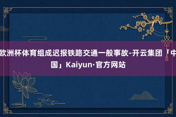 欧洲杯体育组成迟报铁路交通一般事故-开云集团「中国」Kaiyun·官方网站