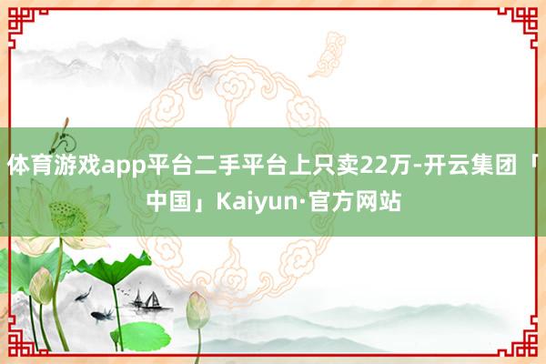 体育游戏app平台二手平台上只卖22万-开云集团「中国」Kaiyun·官方网站