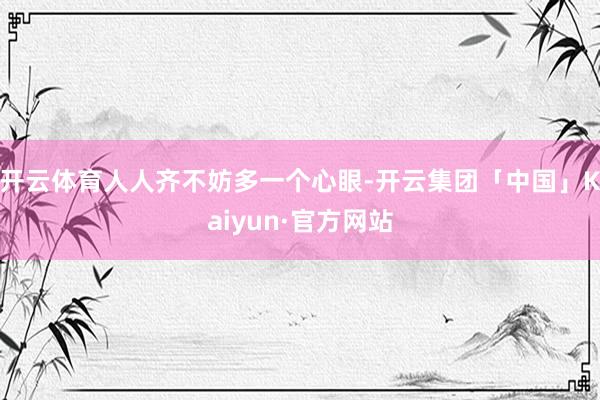 开云体育人人齐不妨多一个心眼-开云集团「中国」Kaiyun·官方网站