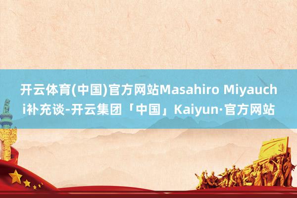 开云体育(中国)官方网站Masahiro Miyauchi补充谈-开云集团「中国」Kaiyun·官方网站