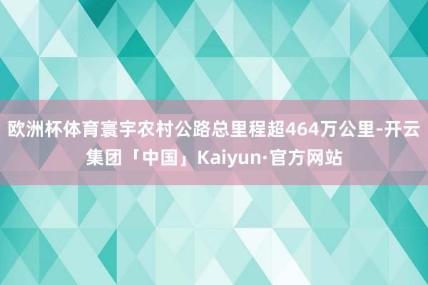 欧洲杯体育寰宇农村公路总里程超464万公里-开云集团「中国」Kaiyun·官方网站