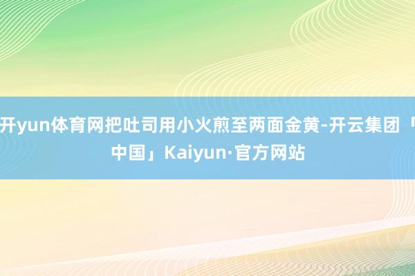 开yun体育网把吐司用小火煎至两面金黄-开云集团「中国」Kaiyun·官方网站