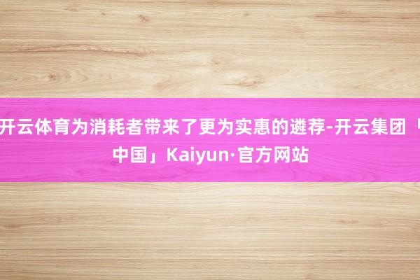 开云体育为消耗者带来了更为实惠的遴荐-开云集团「中国」Kaiyun·官方网站