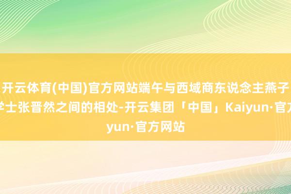 开云体育(中国)官方网站端午与西域商东说念主燕子京和学士张晋然之间的相处-开云集团「中国」Kaiyun·官方网站