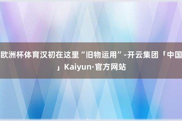 欧洲杯体育汉初在这里“旧物运用”-开云集团「中国」Kaiyun·官方网站