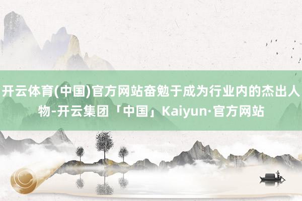 开云体育(中国)官方网站奋勉于成为行业内的杰出人物-开云集团「中国」Kaiyun·官方网站