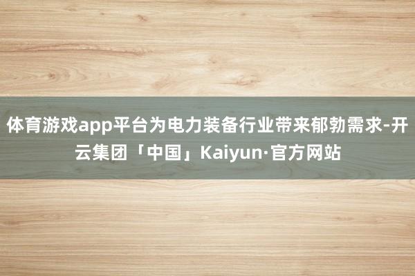 体育游戏app平台为电力装备行业带来郁勃需求-开云集团「中国」Kaiyun·官方网站