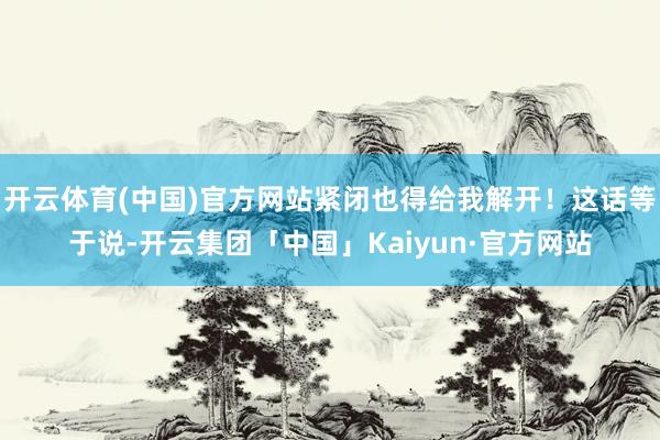 开云体育(中国)官方网站紧闭也得给我解开！这话等于说-开云集团「中国」Kaiyun·官方网站