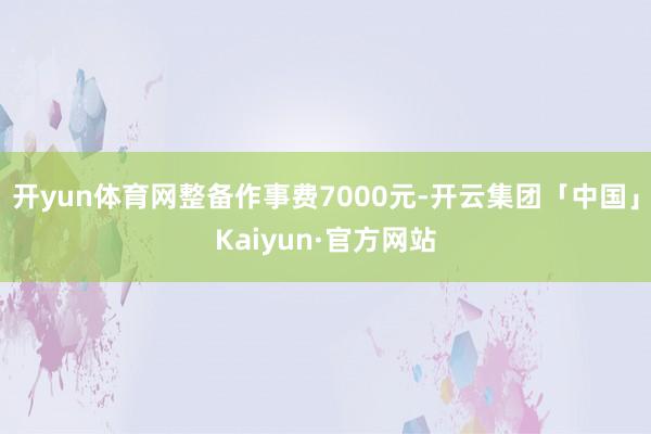 开yun体育网整备作事费7000元-开云集团「中国」Kaiyun·官方网站