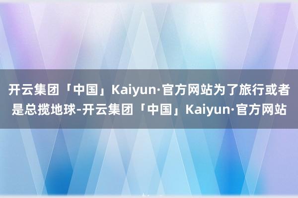 开云集团「中国」Kaiyun·官方网站为了旅行或者是总揽地球-开云集团「中国」Kaiyun·官方网站