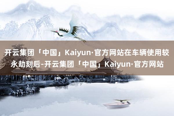 开云集团「中国」Kaiyun·官方网站在车辆使用较永劫刻后-开云集团「中国」Kaiyun·官方网站