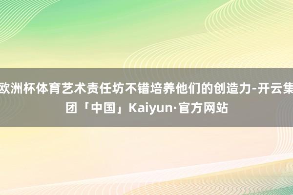 欧洲杯体育艺术责任坊不错培养他们的创造力-开云集团「中国」Kaiyun·官方网站