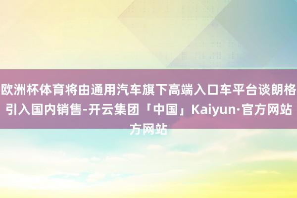 欧洲杯体育将由通用汽车旗下高端入口车平台谈朗格引入国内销售-开云集团「中国」Kaiyun·官方网站