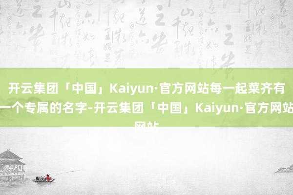 开云集团「中国」Kaiyun·官方网站每一起菜齐有一个专属的名字-开云集团「中国」Kaiyun·官方网站