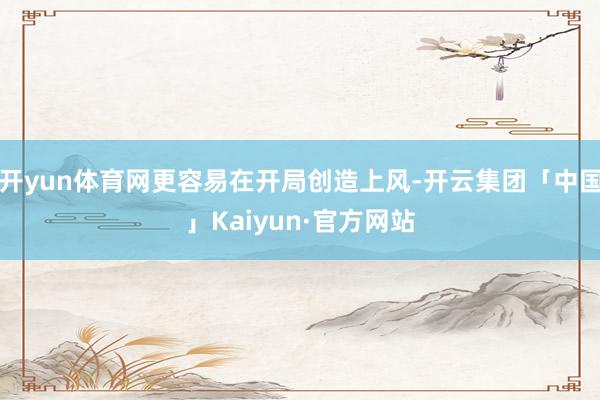 开yun体育网更容易在开局创造上风-开云集团「中国」Kaiyun·官方网站