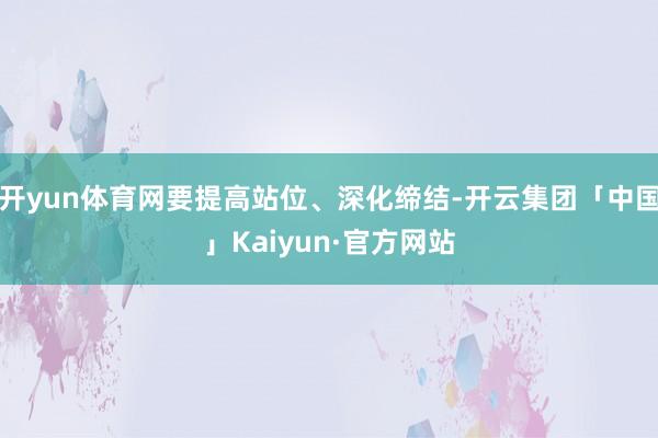 开yun体育网要提高站位、深化缔结-开云集团「中国」Kaiyun·官方网站