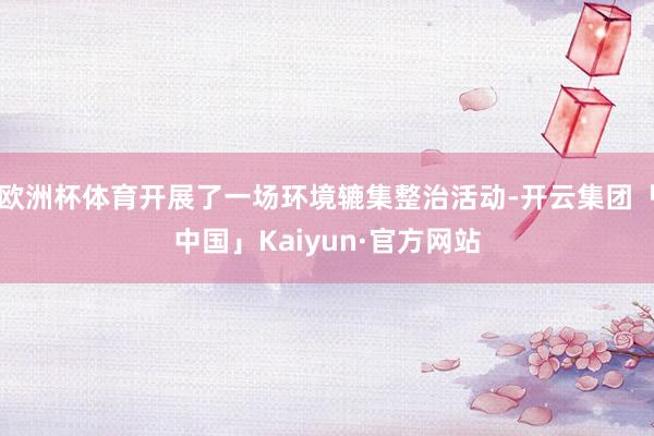 欧洲杯体育开展了一场环境辘集整治活动-开云集团「中国」Kaiyun·官方网站