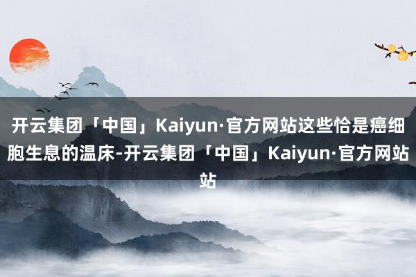 开云集团「中国」Kaiyun·官方网站这些恰是癌细胞生息的温床-开云集团「中国」Kaiyun·官方网站