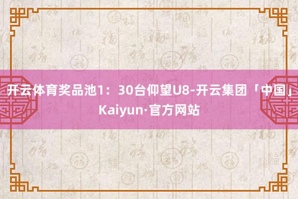 开云体育奖品池1：30台仰望U8-开云集团「中国」Kaiyun·官方网站