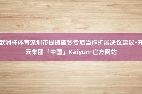 欧洲杯体育深圳市提振破钞专项当作扩展决议建议-开云集团「中国」Kaiyun·官方网站